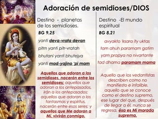 yanti  deva-vrata devan   pitrn yanti pitr-vratah bhutani yanti bhutejya yanti  mad-yajino ‘pi mam Destino  -  planetas de los semidioses.  Destino  -El mundo espiritual BG 9.25 Adoración de semidioses/DIOS avyakto 'ksara ity uktas tam ahuh paramam gatim yam prapya na nivartante tad dhama  paramam mama   BG 8.21 Aquello que los vedantistas describen como no manifiesto e infalible, aquello que se conoce como el destino supremo, ese lugar del que, después de llegar a él, nunca se regresa,  ésa es Mi morada suprema. Aquellos que adoran a los semidioses, nacerán entre los semidioses;  aquellos que adoran a los antepasados, irán a los antepasados; aquellos que adoran a los fantasmas y espíritus, nacerán entre esos seres; y  aquellos que Me adoran a Mí, vivirán conmigo. 