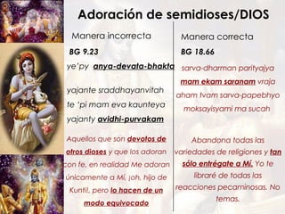Adoración de semidioses/DIOS Manera incorrecta ye’py  anya-devata-bhakta   yajante sraddhayanvitah te ‘pi mam eva kaunteya yajanty  avidhi-purvakam Manera correcta BG 9.23 sarva-dharman parityajya mam ekam saranam  vraja aham tvam sarva-papebhyo moksayisyami ma sucah  BG 18.66 Abandona todas las variedades de religiones y  tan sólo entrégate a Mí.  Yo te libraré de todas las reacciones pecaminosas. No temas. Aquellos que son  devotos de otros dioses  y que los adoran con fe, en realidad Me adoran únicamente a Mí, ¡oh, hijo de Kunti!, pero  lo hacen de un modo equivocado 
