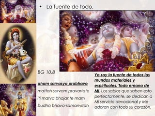 La fuente de todo. aham sarvasya prabhavo mattah sarvam pravartate iti matva bhajante mam budha bhava-samanvitah BG 10.8 Yo soy la fuente de todos los mundos materiales y espirituales. Todo emana de Mí .  Los sabios que saben esto perfectamente, se dedican a Mi servicio devocional y Me adoran con todo su corazón. 