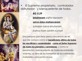 bhoktaram  yajña-tapasam sarva-loka-mahesvaram suhrdam sarva-bhutanam jnatva mam santim rcchati El Supremo propietario,  controlador, disfrutador  y bienqueriente de todos. BG 5.29 Una persona que tiene plena conciencia de Mí, que Me conoce como el  beneficiario último de todos los sacrificios y austeridades  ,  como el Señor Supremo de todos los planetas y semidioses ,  y como el benefactor y bienqueriente de todas las entidades vivientes, se libra de los tormentos de los sufrimientos materiales y encuentra la paz. 