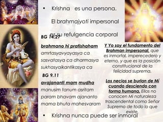 Krishna  es una persona.  El  brahmajyoti  impersonal  es su refulgencia corporal avajananti mam   mudha manusim tanum asritam param bhavam ajananto mama bhuta mahesvaram brahmano hi pratishaham amrtasyavyayasya ca sasvatasya ca dharmasya sukhasyaikantikasya ca  BG 14.27 BG 9.11 Y Yo soy el fundamento del Brahman impersonal,  que es inmortal, imperecedero y eterno, y que es la posición constitucional de la felicidad suprema. Los necios se burlan de Mí cuando desciendo con forma humana.  Ellos no conocen Mi naturaleza trascendental como Señor Supremo de todo lo que existe. Krishna nunca puede ser inmoral 