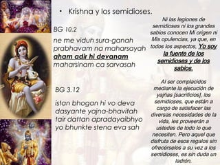 Krishna y los semidioses. istan bhogan hi vo deva dasyante yajna-bhavitah tair dattan apradayaibhyo yo bhunkte stena eva sah Ni las legiones de semidioses ni los grandes sabios conocen Mi origen ni Mis opulencias, ya que, en todos los aspectos,   Yo soy la fuente de los semidioses y de los sabios . ne me viduh sura-ganah prabhavam na maharsayah aham adir hi devanam   maharsinam ca sarvasah BG  10.2 BG   3.12 Al ser complacidos mediante la ejecución de yajñas [sacrificios], los semidioses, que están a cargo de satisfacer las diversas necesidades de la vida, les proveerán a ustedes de todo lo que necesiten. Pero aquel que disfruta de esos regalos sin ofrecérselos a su vez a los semidioses, es sin duda un ladrón. 