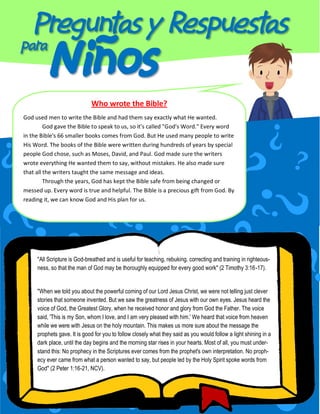 Who wrote the Bible?
God used men to write the Bible and had them say exactly what He wanted.
God gave the Bible to speak to us, so it's called "God's Word." Every word
in the Bible's 66 smaller books comes from God. But He used many people to write
His Word. The books of the Bible were written during hundreds of years by special
people God chose, such as Moses, David, and Paul. God made sure the writers
wrote everything He wanted them to say, without mistakes. He also made sure
that all the writers taught the same message and ideas.
Through the years, God has kept the Bible safe from being changed or
messed up. Every word is true and helpful. The Bible is a precious gift from God. By
reading it, we can know God and His plan for us.

"All Scripture is God-breathed and is useful for teaching, rebuking, correcting and training in righteousness, so that the man of God may be thoroughly equipped for every good work" (2 Timothy 3:16-17).

"When we told you about the powerful coming of our Lord Jesus Christ, we were not telling just clever
stories that someone invented. But we saw the greatness of Jesus with our own eyes. Jesus heard the
voice of God, the Greatest Glory, when he received honor and glory from God the Father. The voice
said, 'This is my Son, whom I love, and I am very pleased with him.' We heard that voice from heaven
while we were with Jesus on the holy mountain. This makes us more sure about the message the
prophets gave. It is good for you to follow closely what they said as you would follow a light shining in a
dark place, until the day begins and the morning star rises in your hearts. Most of all, you must understand this: No prophecy in the Scriptures ever comes from the prophet's own interpretation. No prophecy ever came from what a person wanted to say, but people led by the Holy Spirit spoke words from
God" (2 Peter 1:16-21, NCV).

 