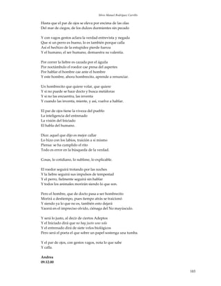 Silvio Manuel Rodríguez Carrillo

Hasta que el par de ojos se eleva por encima de las olas
Del mar de ciegos, de los dulces durmientes sin pecado

Y con vagos gestos aclara la verdad entrevista y negada
Que si un perro es bueno, lo es también porque calla
Así el hechizo de la estupidez pierde fuerza
Y el humano, el ser humano, demuestra su valentía.

Por correr la liebre es cazada por el águila
Por noctámbulo el roedor cae presa del aspertes
Por hablar el hombre cae ante el hombre
Y este hombre, ahora hombrecito, aprende a renunciar.

Un hombrecito que quiere volar, que quiere
Y si no puede se hace docto y busca metáforas
Y si no las encuentra, las inventa
Y cuando las inventa, miente, y así, vuelve a hablar.

El par de ojos tiene la viveza del pueblo
La inteligencia del entrenado
La visión del Iniciado
El habla del humano.

Dice: aquel que dijo es mejor callar
Lo hizo con los labios, traición a sí mismo
Piensa: se ha cumplido el rito
Todo es error en la búsqueda de la verdad.

Cosas, lo cotidiano, lo sublime, lo explicable.

El roedor seguirá trotando por las noches
Y la liebre seguirá sus impulsos de tempestad
Y el perro, fielmente seguirá sin hablar
Y todos los animales morirán siendo lo que son.

Pero el hombre, que de docto pasa a ser hombrecito
Morirá a destiempo, pues tiempo atrás se traicionó
Y siendo ya lo que no es, también esto dejará
Yacerá en el impreciso olvido, ciénaga del No mayúsculo.

Y será lo justo, al decir de ciertos Adeptos
Y el Iniciado dirá que no hay justo uno solo
Y el entrenado dirá de siete velos biológicos
Pero será el poeta el que sobre un papel sostenga una tumba.

Y el par de ojos, con gestos vagos, nota lo que sabe
Y calla.

Andrea
09.12.00

                                                                         103
 