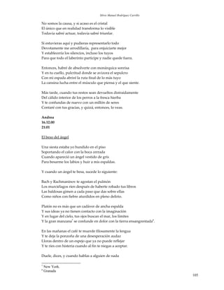 Silvio Manuel Rodríguez Carrillo

No somos la causa, y si acaso es el cristal
El único que en realidad transforma lo visible
Todavía sabré actuar, todavía sabré triunfar.

Si estuvieras aquí y pudieras representarlo todo
Devotamente me arrodillaría, para enjuiciarte mejor
Y establecería los silencios, incluso los tuyos
Para que todo el laberinto participe y nadie quede fuera.

Entonces, habré de absolverte con monárquica sonrisa
Y en tu cuello, pulcritud donde se avizora el sepulcro
Con mi espada abriré la ruta final de lo más tuyo
La cansina lucha entre el músculo que piensa y el que siente.

Más tarde, cuando tus restos sean devueltos distraídamente
Del cálido interior de los perros a la fresca hierba
Y te confundas de nuevo con un millón de seres
Contaré con tus gracias, y quizá, entonces, lo veas.

Andrea
16.12.00
21:01

El beso del ángel

Una siesta estaba yo hundido en el piso
Soportando el calor con la boca cerrada
Cuando apareció un ángel vestido de gris
Para besarme los labios y huir a mis espaldas.

Y cuando un ángel te besa, sucede lo siguiente:

Bach y Rachmaninov te agostan el pulmón
Los murciélagos ríen después de haberte robado tus libros
Las baldosas gimen a cada paso que das sobre ellas
Como niños con fiebre aturdidos en pleno delirio.

Platón no es más que un cadáver de ancha espalda
Y sus ideas ya no tienen contacto con la imaginación
Y en lugar del cielo, tus ojos buscan el mar, los límites
Y la gran manzana7 se confunde en dolor con la tierra ensangrentada8.

En las mañanas el café te muerde filosamente la lengua
Y te deja la ponzoña de una desesperación audaz
Lloras dentro de un espejo que ya no puede reflejar
Y te ríes con histeria cuando al fin te niegas a aceptar.

Duele, dices, y cuando hablas a alguien de nada

7
    New York.
8
    Granada
                                                                        105
 