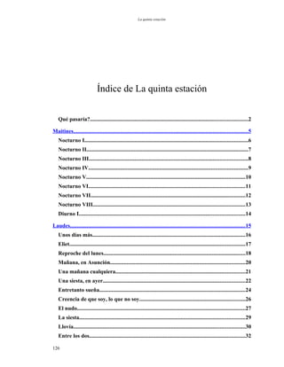 La quinta estación




                             Índice de La quinta estación


   Qué pasaría?.................................................................................................................2

Maitines.............................................................................................................................5
   Nocturno I.....................................................................................................................6
   Nocturno II....................................................................................................................7
   Nocturno III..................................................................................................................8
   Nocturno IV..................................................................................................................9
   Nocturno V..................................................................................................................10
   Nocturno VI................................................................................................................11
   Nocturno VII...............................................................................................................12
   Nocturno VIII.............................................................................................................13
   Diurno I.......................................................................................................................14

Laudes..............................................................................................................................15
   Unos días más..............................................................................................................16
   Eliet..............................................................................................................................17
   Reproche del lunes......................................................................................................18
   Mañana, en Asunción.................................................................................................20
   Una mañana cualquiera.............................................................................................21
   Una siesta, en ayer......................................................................................................22
   Entretanto sueña.........................................................................................................24
   Creencia de que soy, lo que no soy............................................................................26
   El nudo.........................................................................................................................27
   La siesta.......................................................................................................................29
   Llovía...........................................................................................................................30
   Entre los dos................................................................................................................32

126
 