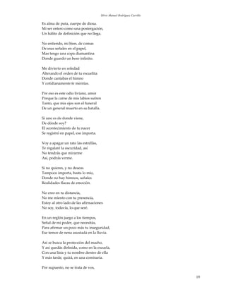 Silvio Manuel Rodríguez Carrillo

Es alma de puta, cuerpo de diosa.
Mi ser entero como una postergación,
Un hálito de definición que no llega.

No entiendo, mi bien, de comas
De esas señales en el papel,
Mas tengo una copa diamantina
Donde guardo un beso infinito.

Me divierto en soledad
Alterando el orden de tu escuelita
Donde cantabas el himno
Y cotidianamente te mentías.

Por eso es este odio liviano, amor
Porque la carne de mis labios sufren
Tanto, que mis ojos son el funeral
De un general muerto en su batalla.

Si uno es de donde viene,
De dónde soy?
El acontecimiento de tu nacer
Se registró en papel, eso importa.

Voy a apagar un rato las estrellas,
Te regalaré la oscuridad, así
No tendrás que mirarme
Así, podrás verme.

Si no quieres, y no deseas
Tampoco importa, basta lo mío,
Donde no hay himnos, señales
Realidades flacas de emoción.

No creo en tu distancia,
No me miento con tu presencia,
Estoy al otro lado de las afirmaciones
No soy, todavía, lo que seré.

En un reglón juego a los tiempos,
Señal de mi poder, que necesitás,
Para afirmar un poco más tu inseguridad,
Ese temor de nena asustada en la lluvia.

Así se busca la protección del macho,
Y así quedás definida, como en la escuela,
Con una lista y tu nombre dentro de ella
Y más tarde, quizá, en una comisaría.

Por supuesto, no se trata de vos,

                                                                         19
 
