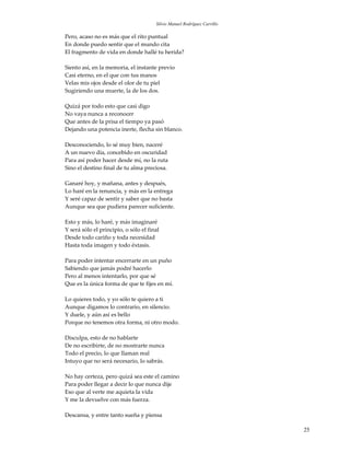 Silvio Manuel Rodríguez Carrillo

Pero, acaso no es más que el rito puntual
En donde puedo sentir que el mundo cita
El fragmento de vida en donde hallé tu herida?

Siento así, en la memoria, el instante previo
Casi eterno, en el que con tus manos
Velas mis ojos desde el olor de tu piel
Sugiriendo una muerte, la de los dos.

Quizá por todo esto que casi digo
No vaya nunca a reconocer
Que antes de la prisa el tiempo ya pasó
Dejando una potencia inerte, flecha sin blanco.

Desconociendo, lo sé muy bien, naceré
A un nuevo día, concebido en oscuridad
Para así poder hacer desde mí, no la ruta
Sino el destino final de tu alma preciosa.

Ganaré hoy, y mañana, antes y después,
Lo haré en la renuncia, y más en la entrega
Y seré capaz de sentir y saber que no basta
Aunque sea que pudiera parecer suficiente.

Esto y más, lo haré, y más imaginaré
Y será sólo el principio, o sólo el final
Desde todo cariño y toda necesidad
Hasta toda imagen y todo éxtasis.

Para poder intentar encerrarte en un puño
Sabiendo que jamás podré hacerlo
Pero al menos intentarlo, por que sé
Que es la única forma de que te fijes en mí.

Lo quieres todo, y yo sólo te quiero a ti
Aunque digamos lo contrario, en silencio.
Y duele, y aún así es bello
Porque no tenemos otra forma, ni otro modo.

Disculpa, esto de no hablarte
De no escribirte, de no mostrarte nunca
Todo el precio, lo que llaman real
Intuyo que no será necesario, lo sabrás.

No hay certeza, pero quizá sea este el camino
Para poder llegar a decir lo que nunca dije
Eso que al verte me aquieta la vida
Y me la devuelve con más fuerza.

Descansa, y entre tanto sueña y piensa

                                                                          25
 