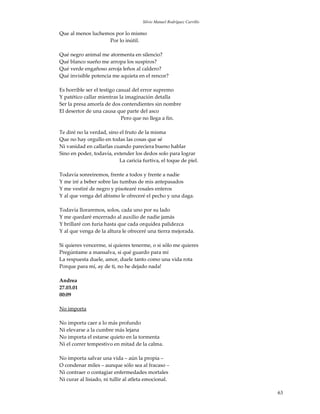 Silvio Manuel Rodríguez Carrillo

Que al menos luchemos por lo mismo
                   Por lo inútil.

Qué negro animal me atormenta en silencio?
Qué blanco sueño me arropa los suspiros?
Qué verde engañoso arroja leños al caldero?
Qué invisible potencia me aquieta en el rencor?

Es horrible ser el testigo casual del error supremo
Y patético callar mientras la imaginación detalla
Ser la presa amorfa de dos contendientes sin nombre
El desertor de una causa que parte del asco
                             Pero que no llega a fin.

Te diré no la verdad, sino el fruto de la misma
Que no hay orgullo en todas las cosas que sé
Ni vanidad en callarlas cuando pareciera bueno hablar
Sino en poder, todavía, extender los dedos solo para lograr
                           La caricia furtiva, el toque de piel.

Todavía sonreiremos, frente a todos y frente a nadie
Y me iré a beber sobre las tumbas de mis antepasados
Y me vestiré de negro y pisotearé rosales enteros
Y al que venga del abismo le ofreceré el pecho y una daga.

Todavía lloraremos, solos, cada uno por su lado
Y me quedaré encerrado al auxilio de nadie jamás
Y brillaré con furia hasta que cada orquídea palidezca
Y al que venga de la altura le ofreceré una tierra mejorada.

Si quieres vencerme, si quieres tenerme, o si sólo me quieres
Pregúntame a mansalva, si qué guardo para mí
La respuesta duele, amor, duele tanto como una vida rota
Porque para mí, ay de ti, no he dejado nada!

Andrea
27.03.01
00:09

No importa

No importa caer a lo más profundo
Ni elevarse a la cumbre más lejana
No importa el estarse quieto en la tormenta
Ni el correr tempestivo en mitad de la calma.

No importa salvar una vida – aún la propia –
O condenar miles – aunque sólo sea al fracaso –
Ni contraer o contagiar enfermedades mortales
Ni curar al lisiado, ni tullir al atleta emocional.

                                                                         63
 