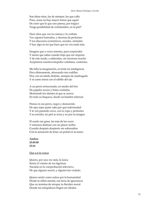 Silvio Manuel Rodríguez Carrillo

Son ideas mías, las de siempre, las que callo
Pues, acaso no hay mayor temor que aquel
De creer que lo que uno piensa, por trágico
Tenga posibilidad de certidumbre, en la piel?

Hace años que veo tu camisa y tu corbata
Tus zapatos lustrados, y decenas de perfumes
Y tus discursos económicos, sociales, animales
Y hay algo en mí que hace que no vea nada más.

Imagino que a veces mientes, para sorprender
Y siento que sabes cuando finjo que me importa
Y de este modo, a sabiendas, sin mirarnos mucho
Aceptamos nuestra estupidez cotidiana, contentos.

Me falla la imaginación, es triste mi inteligencia
Pero últimamente, abrazando mis rodillas
Doy con un latido distinto, siempre de madrugada
Y es como mirar con el rabillo del ojo

A un perro arrinconado, en medio del frío
De papeles sucios y botes oxidados
Mostrando los dientes al que se acerca
En toda su flaqueza, desde un hambre infernal.

Pienso en ese perro, negro y desnutrido
De ojos rojos quién sabe por qué enfermedad
Y te veo pasando cerca, con tu ropa y perfumes
Y es extraño, mi piel se eriza y no por tu imagen.

El sueño me gana, las más de las veces
Y entonces disfruto con un placer turbio
Cuando después despierto sin sobresaltos
Con la sensación de tener un puñal en la mano.

Andrea
25.09.00
23:16

Que a ti te venza

Quiero, por una vez más, la única
Sentir el vómito de tus lágrimas
Nacidas en la comprobación televisiva
De que alguien murió, y alguien fue violado.

Quiero sentir como sufres por la humanidad
Desde tu sillón mental, esa farsa de ignorancia
Que no termina de arropar tu flacidez moral
Donde tus estupideces fingen ser ideales.

                                                                        71
 