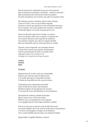 Silvio Manuel Rodríguez Carrillo

Esto de tenerte ahí, confesando lo que me sé de memoria
Que la narración es posterior a los hechos – donde no estuviste –
Que las justificaciones están hechas todas de palabras
En total coincidencia con tu mente, que sabe no se puede volver.

Sin embargo, gracias a nosotros, todavía estás a tiempo
Toma tus cosas y vete, es casi el último segundo
El precio es que lo que queda lo vivirás recordando este pesar
Pero si quieres, claro está, quédate entre nosotros a intentarlo
Puede que llegues a la corona sin pasar por la cruz.

Nunca es aburrido optar entre el riesgo y la certeza
De no ser porque nada nunca es seguro, ni siquiera esto
Por lo que te ofrezco la carta suprema de redención
Una petición, chiquita, que cabe en cualquier bolsillo
Que me sorprendas, que era cierto que tenías la verdad.

El punto, como el segundo, son conceptos eternos
Así que tomo asiento, para esperar sin desesperar
Con la recomendación de final, el vocablo oculto
Algo que suena y dice conmigo no vas
Conmigo no es lo querido, sino lo que se quiere.

Andrea
05.04.01
00:03

El saludo

Disposiciones de un dios cruel, por inentendible
El juicio que viene por quien lo ignora todo
Y lo recibe aquel que lo comprende casi todo
Y detrás de la pantalla tan solo un par de tiesos.

Voluntad preciosa, diamantina necesidad
Entre el lodo de tus deseos más humanos
Banderas repletas de inscripciones de renuncia
Y el aroma de la cera derritiéndose en los cementerios.

Oscuridad sin violencia, piedad sin bondad
Qué le cuesta al ave volar en la noche?
Difícil lo tuyo, la transpiración en las tráqueas
La fe apagada bajo las uñas largas, pintadas, cortadas.

Esto no es más que un ejercicio vital, donde todo muere
La muerte después de la vida, final de cristal roto en dos pedazos
Y la nieve en las pupilas, la sangre en las heladeras
Tres o cuatro ladrillos para levantar una catedral olvidada.

Responsable o culpable, libertino o natural

                                                                        79
 