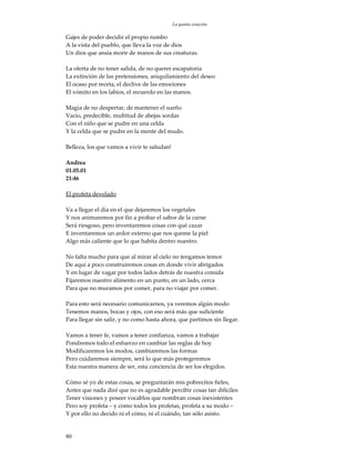 La quinta estación

Gajes de poder decidir el propio rumbo
A la vista del pueblo, que lleva la voz de dios
Un dios que ansía morir de manos de sus creaturas.

La oferta de no tener salida, de no querer escapatoria
La extinción de las pretensiones, aniquilamiento del deseo
El ocaso por receta, el declive de las emociones
El vómito en los labios, el recuerdo en las manos.

Magia de no despertar, de mantener el sueño
Vacío, predecible, multitud de abejas sordas
Con el niño que se pudre en una celda
Y la celda que se pudre en la mente del mudo.

Belleza, los que vamos a vivir te saludan!

Andrea
01.05.01
21:46

El profeta develado

Va a llegar el día en el que dejaremos los vegetales
Y nos animaremos por fin a probar el sabor de la carne
Será riesgoso, pero inventaremos cosas con qué cazar
E inventaremos un ardor externo que nos queme la piel
Algo más caliente que lo que habita dentro nuestro.

No falta mucho para que al mirar al cielo no tengamos temor
De aquí a poco construiremos cosas en donde vivir abrigados
Y en lugar de vagar por todos lados detrás de nuestra comida
Fijaremos nuestro alimento en un punto, en un lado, cerca
Para que no muramos por comer, para no viajar por comer.

Para esto será necesario comunicarnos, ya veremos algún modo
Tenemos manos, bocas y ojos, con eso será más que suficiente
Para llegar sin salir, y no como hasta ahora, que partimos sin llegar.

Vamos a tener fe, vamos a tener confianza, vamos a trabajar
Pondremos todo el esfuerzo en cambiar las reglas de hoy
Modificaremos los modos, cambiaremos las formas
Pero cuidaremos siempre, será lo que más protegeremos
Esta nuestra manera de ser, esta conciencia de ser los elegidos.

Cómo sé yo de estas cosas, se preguntarán mis pobrecitos fieles,
Antes que nada diré que no es agradable percibir cosas tan difíciles
Tener visiones y poseer vocablos que nombran cosas inexistentes
Pero soy profeta – y como todos los profetas, profeta a su modo –
Y por ello no decido ni el cómo, ni el cuándo, tan sólo asisto.


80
 