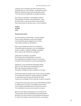 Silvio Manuel Rodríguez Carrillo

Y pensar, que yo pensaba, que ellos al pensar en mí
Pensarían que yo, como siempre, no pensaba en nadie
Siendo lo contrario, puesto que los pensaba mucho
Y de esta manera, lentamente, les quitaba existencia.

Pero esto yo lo pensaba, y acomodaba mi pensar
Entre palabras, nombres y lazos familiares – rotos –
Sin decir nada, y aun así, mi esclava siria entendía
Pues leía mis ojos, los del amo, que a veces la deseaba.

Andrea
19.09.00
23:56

El susurro del viento

La vista clavada en el horizonte, y el pelo inquieto
Con la sonrisa dispuesta a cada cruce pasajero
Con la piel llena de una alegría joven y fuerte,
Y por dentro, partido en mil pedazos.

Duro como el diamante, férreo en su distancia
Y abriendo todas las puertas, como rey bondadoso
Pronto a recibir a cualquier mendigo, cumplidor
De la vieja ley del valor de los extranjeros.

¿Qué placer lo sostenía y lo guiaba?
Un bienestar de la felicidad ajena, mundana
Una capacidad de compartir la mesa y la memoria
Cuando el vino lo permitía y existía la postergación?

Engañarse y creer una historia demasiado difícil
Que vaya más allá de una comunidad de pocos?
Mal viaje, sin punto posible de retorno
Porque las verdaderas ansias se definen en dos ojos.

Cuando las fronteras quedan atrás, no hay más que posibles
Y una regla rota rompe otra, queda entonces lo perdido
Y cuesta mirar atrás, porque en el fondo del alma
A pesar de la nostalgia, no hay nada que se quiera recuperar.

Lo tengo entre mis manos, pura coraza defendiendo la pulpa
Lo pienso, para no tocarlo, y lo imagino, para sentirlo
Así, de algún modo llego hasta él, sin que me conozca
Y en mis pobres actos, que son ausencia, le susurro

Que las cosas están, en parte por él, y en parte por mí
Y que aunque existe la posibilidad de que todo pudiera
Ser mejor, con otros colores y otros principios borrascosos
Lo cierto es lo nuestro, esta unión sin tacto, y sin espinas...

                                                                          97
 