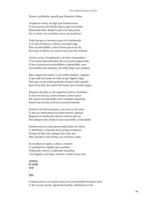 Silvio Manuel Rodríguez Carrillo

Tenue y profunda, aquella que ilumina el alma.

Tropiezos varios, un algo que llaman crecer
Y convencerse sin decirlo nunca, que en verdad
Mirándolo bien, desde la piel y los ojos puros
No es cierto, no es verdad, no es, no puede ser.

Todo porque es necesario que viva insistiendo
Y en esta insistencia colocar una señal vaga
Pero inconfundible, como el beso que no se da
Pero que se desea y se sueña como una sed ardiente.

Así los vacíos, la repetición y el ritmo estruendoso
Y los versos desordenados de un corazón organizado
Como lo granizos inconcebibles y predecibles, esos
Los mismos que siempre, de arriba abajo, por siempre.

Que vengan los sueños, y las caídas simples, vulgares
Y que todo encuadre en todo lo que alguien diga
Para que yo me pueda guardar un poco todo aquello
Que no se dice, por temor de forma, por el miedo fugaz.

Después de todo, ya sin siquiera el polvo, mundano
Y aún con fuerzas, como siempre, como nunca
Sin siquiera la eternidad como respaldo adquirido
Estará este aroma, el de una ausencia latiente.

Entonces la esfera humana, una tierra y dos soles
Y aún así, masticando una falsa esencia, sabrosa
Respirar en medio del calor la crudeza del oro
Para despreciarlo desde el asco escondido, confundido.

Formas nuevas, como pesas importadas de nunca
Y admitirlas, y hacerlas de la propia existencia
Porque no hay caso, porque sea como sea
Más allá de la vida misma, sea en horas o días

Se escriban en siglos, o años o minutos
Y se pinten las capillas que se pinten
Utilizando colores o mármoles inauditos
Ya el águila, ya el tigre, mueren, siendo lo que son.

Andrea
07.10.00
2:38

Mar

Comunicarse es un sueño, como una nota perdida en lejana selva
Y ahí voy de cacería, siguiendo huellas, olfateando el aire

                                                                        99
 