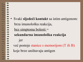 • Svaki sljedeći kontakt sa istim antigenom:
brza imunološka reakcija,
bez simptoma bolesti =
sekundarna imunološka reakcija
jer
već postoje stanice s memorijom (T ili B)
koje brzo uništavaju antigen
 