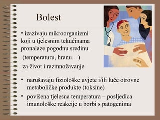 Bolest
• narušavaju fiziološke uvjete i/ili luče otrovne
metaboličke produkte (toksine)
• povišena tjelesna temperatura – posljedica
imunološke reakcije u borbi s patogenima
• izazivaju mikroorganizmi
koji u tjelesnim tekućinama
pronalaze pogodnu sredinu
(temperaturu, hranu…)
za život i razmnožavanje
 
