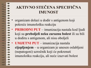 AKTIVNO STEČENA SPECIFIČNA
IMUNOST
• organizam dolazi u dodir s antigenom koji
pokreće imunološku reakciju
• PRIRODNI PUT – imunizacija nastala kod ljudi
koji su preboljeli neku zaraznu bolest ili su bili
u dodiru s antigenom, ali nisu oboljeli
• UMJETNI PUT – imunizacija nastala
cijepljenjem – u organizam je unesen oslabljeni
(nepatogeni) uzročnik koji će pokrenuti
imunološku reakciju, ali neće izazvati bolest
 