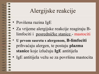 Alergijske reakcije
• Povišena razina IgE
• Za vrijeme alergijske reakcije reagiraju B-
limfociti i posredničke stanice - mastociti
• U prvom susretu s alergenom, B-limfociti
prihvaćaju alergen, te postaju plazma
stanice koje izlučuju IgE antitijela
• IgE antitijela vežu se za površinu mastocita
 