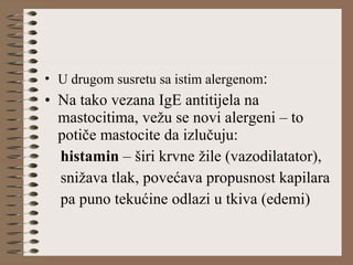 • U drugom susretu sa istim alergenom:
• Na tako vezana IgE antitijela na
mastocitima, vežu se novi alergeni – to
potiče mastocite da izlučuju:
histamin – širi krvne žile (vazodilatator),
snižava tlak, povećava propusnost kapilara
pa puno tekućine odlazi u tkiva (edemi)
 