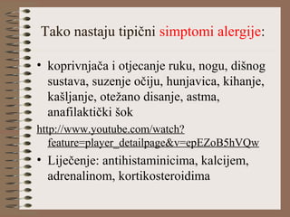 Tako nastaju tipični simptomi alergije:
• koprivnjača i otjecanje ruku, nogu, dišnog
sustava, suzenje očiju, hunjavica, kihanje,
kašljanje, otežano disanje, astma,
anafilaktički šok
http://www.youtube.com/watch?
feature=player_detailpage&v=epEZoB5hVQw
• Liječenje: antihistaminicima, kalcijem,
adrenalinom, kortikosteroidima
 