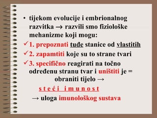 • tijekom evolucije i embrionalnog
razvitka → razvili smo fiziološke
mehanizme koji mogu:
1. prepoznati tuđe stanice od vlastitih
2. zapamtiti koje su to strane tvari
3. specifično reagirati na točno
određenu stranu tvar i uništiti je =
obraniti tijelo →
s t e ć i i m u n o s t
→ uloga imunološkog sustava
 