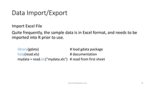 Data Import/Export
Import Excel File
Quite frequently, the sample data is in Excel format, and needs to be
imported into R prior to use.
library(gdata) # load gdata package
help(read.xls) # documentation
mydata = read.xls("mydata.xls") # read from first sheet
http://shakthydoss.com 16
 