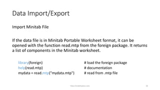 Data Import/Export
Import Minitab File
If the data file is in Minitab Portable Worksheet format, it can be
opened with the function read.mtp from the foreign package. It returns
a list of components in the Minitab worksheet.
library(foreign) # load the foreign package
help(read.mtp) # documentation
mydata = read.mtp("mydata.mtp") # read from .mtp file
http://shakthydoss.com 18
 