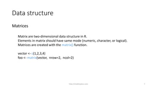 Data structure
Matrices
Matrix are two-dimensional data structure in R.
Elements in matrix should have same mode (numeric, character, or logical).
Matrices are created with the matrix() function.
vector <- c(1,2,3,4)
foo <- matrix(vector, nrow=2, ncol=2)
http://shakthydoss.com 7
 