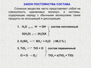 ЗАКОН ПОСТОЯНСТВА СОСТАВА
Сложные вещества часто представляют собой не
совокупность одинаковых молекул, а системы,
содержащие наряду с обычными молекулами также
продукты их ассоциаций и диссоциации:
1. Н2О Н+
+ ОН-
состав постоянный
X(Н2О) (Н2О)X
2. H2SO4 SO3↑ + H2O ( 98,3 % )
3. TiO2 TiO + O состав переменный
O + O → O2↑ TiO2 + x(TiO2 + TiO)
 