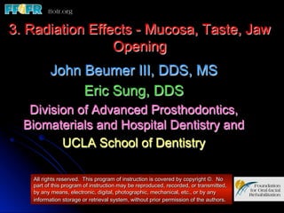 3. Radiation Effects - Mucosa, Taste, Jaw
                 Opening
         John Beumer III, DDS, MS
              Eric Sung, DDS
   Division of Advanced Prosthodontics,
  Biomaterials and Hospital Dentistry and
         UCLA School of Dentistry

   All rights reserved. This program of instruction is covered by copyright ©. No
   part of this program of instruction may be reproduced, recorded, or transmitted,
   by any means, electronic, digital, photographic, mechanical, etc., or by any
   information storage or retrieval system, without prior permission of the authors.
 