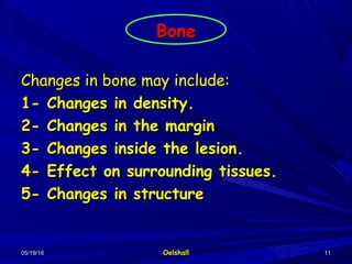 05/19/1605/19/16 OelshallOelshall 1111
BoneBone
Changes in bone may include:Changes in bone may include:
1- Changes in density.1- Changes in density.
2- Changes in the margin2- Changes in the margin
3- Changes inside the lesion.3- Changes inside the lesion.
4- Effect on surrounding tissues.4- Effect on surrounding tissues.
5- Changes in structure5- Changes in structure
 