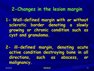 05/19/1605/19/16 OelshallOelshall 1313
2-Changes in the lesion margin2-Changes in the lesion margin
1- Well-defined margin with or without1- Well-defined margin with or without
sclerotic border denoting a slowlysclerotic border denoting a slowly
growing or chronic condition such asgrowing or chronic condition such as
cyst and granuloma.cyst and granuloma.
2- ill-defined margin, denoting acute2- ill-defined margin, denoting acute
active condition destroying bone in allactive condition destroying bone in all
directions, such as abscess, ordirections, such as abscess, or
malignancy.malignancy.
 