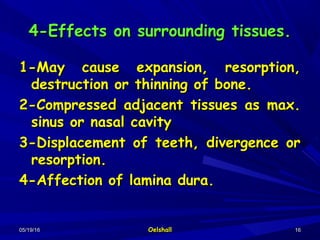 05/19/1605/19/16 OelshallOelshall 1616
4-Effects on surrounding tissues.4-Effects on surrounding tissues.
1-May cause expansion, resorption,1-May cause expansion, resorption,
destruction or thinning of bone.destruction or thinning of bone.
2-Compressed adjacent tissues as max.2-Compressed adjacent tissues as max.
sinus or nasal cavitysinus or nasal cavity
3-Displacement of teeth, divergence or3-Displacement of teeth, divergence or
resorption.resorption.
4-Affection of lamina dura.4-Affection of lamina dura.
 