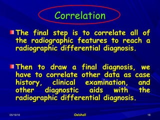 05/19/1605/19/16 OelshallOelshall 1818
CorrelationCorrelation
The final step is to correlate all ofThe final step is to correlate all of
the radiographic features to reach athe radiographic features to reach a
radiographic differential diagnosis.radiographic differential diagnosis.
Then to draw a final diagnosis, weThen to draw a final diagnosis, we
have to correlate other data as casehave to correlate other data as case
history, clinical examination, andhistory, clinical examination, and
other diagnostic aids with theother diagnostic aids with the
radiographic differential diagnosis.radiographic differential diagnosis.
 