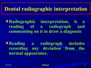 05/19/1605/19/16 OelshallOelshall 33
Dental radiographic interpretationDental radiographic interpretation
Radiographic interpretation, is a
reading of a radiograph and
commenting on it to draw a diagnosis
Reading a radiograph includes
recording any deviation from the
normal appearance.
 