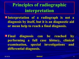 05/19/1605/19/16 OelshallOelshall 55
Principles of radiographicPrinciples of radiographic
interpretationinterpretation
Interpretation of a radiograph is not aInterpretation of a radiograph is not a
diagnosis by itself, but it is an diagnostic aiddiagnosis by itself, but it is an diagnostic aid
or mean help to reach a final diagnosis.or mean help to reach a final diagnosis.
Final diagnosis can be reached byFinal diagnosis can be reached by
performing a full case history, clinicalperforming a full case history, clinical
examination, special investigations andexamination, special investigations and
differential diagnosis.differential diagnosis.
 