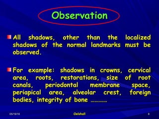 05/19/1605/19/16 OelshallOelshall 88
ObservationObservation
All shadows, other than the localizedAll shadows, other than the localized
shadows of the normal landmarks must beshadows of the normal landmarks must be
observed.observed.
For example: shadows in crowns, cervicalFor example: shadows in crowns, cervical
area, roots, restorations, size of rootarea, roots, restorations, size of root
canals, periodontal membrane space,canals, periodontal membrane space,
periapical area, alveolar crest, foreignperiapical area, alveolar crest, foreign
bodies, integrity of bone …………bodies, integrity of bone …………
 