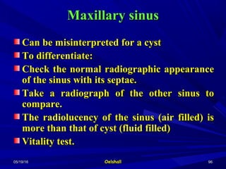 05/19/1605/19/16 OelshallOelshall 9696
Maxillary sinusMaxillary sinus
Can be misinterpreted for a cystCan be misinterpreted for a cyst
To differentiate:To differentiate:
Check the normal radiographic appearanceCheck the normal radiographic appearance
of the sinus with its septae.of the sinus with its septae.
Take a radiograph of the other sinus toTake a radiograph of the other sinus to
compare.compare.
The radiolucency of the sinus (air filled) isThe radiolucency of the sinus (air filled) is
more than that of cyst (fluid filled)more than that of cyst (fluid filled)
Vitality test.Vitality test.
 