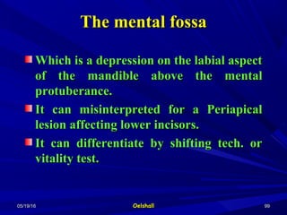 05/19/1605/19/16 OelshallOelshall 9999
Which is a depression on the labial aspectWhich is a depression on the labial aspect
of the mandible above the mentalof the mandible above the mental
protuberance.protuberance.
It can misinterpreted for a PeriapicalIt can misinterpreted for a Periapical
lesion affecting lower incisors.lesion affecting lower incisors.
It can differentiate by shifting tech. orIt can differentiate by shifting tech. or
vitality test.vitality test.
The mental fossaThe mental fossa
 