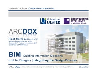 University of Ulster | Constructing Excellence NI                                                                      1




ARCDOX
Ralph Montague BArch MRIAI
Architect, Managing Partner, ArcDox
Chairman RIAI Practice Committee for BIM
Coordinator CITA BIM Group




BIM | Building Information Modelling
and the Designer | Integrating the Design Process

ARCDOX| Architecture | Documentation | Building Information Modelling | Implementation Support & Training |   27 June 2012
 