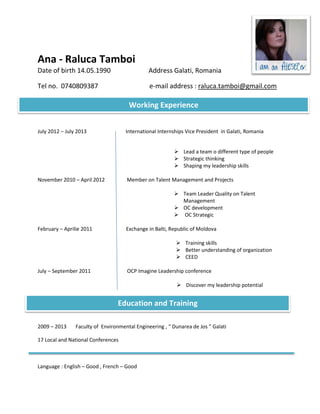 Ana - Raluca Tamboi
Date of birth 14.05.1990                       Address Galati, Romania

Tel no. 0740809387                             e-mail address : raluca.tamboi@gmail.com

                                      Working Experience


July 2012 – July 2013                International Internships Vice President in Galati, Romania


                                                          Lead a team o different type of people
                                                          Strategic thinking
                                                          Shaping my leadership skills

November 2010 – April 2012           Member on Talent Management and Projects

                                                          Team Leader Quality on Talent
                                                           Management
                                                          OC development
                                                          OC Strategic

February – Aprilie 2011              Exchange in Balti, Republic of Moldova

                                                           Training skills
                                                           Better understanding of organization
                                                           CEED

July – September 2011                OCP Imagine Leadership conference

                                                           Discover my leadership potential


                                 Education and Training

2009 – 2013     Faculty of Environmental Engineering , “ Dunarea de Jos ” Galati

17 Local and National Conferences



Language : English – Good , French – Good
 