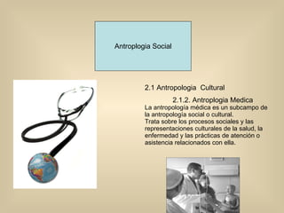 Antroplogia Social 2.1 Antropologia  Cultural 2.1.2. Antroplogia Medica La antropología médica es un subcampo de la antropología social o cultural.  Trata sobre los procesos sociales y las representaciones culturales de la salud, la enfermedad y las prácticas de atención o asistencia relacionados con ella.  