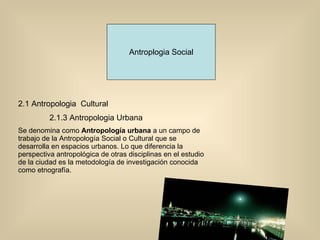 Antroplogia Social 2.1 Antropologia  Cultural 2.1.3 Antropologia Urbana Se denomina como  Antropología urbana  a un campo de trabajo de la Antropología Social o Cultural que se desarrolla en espacios urbanos. Lo que diferencia la perspectiva antropológica de otras disciplinas en el estudio de la ciudad es la metodología de investigación conocida como etnografía. 