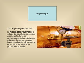 Arqueología  2.2. Arqueología Industrial  La  Arqueología industrial  es el estudio de las relaciones sociales propias del sistema de producción capitalista. Se trata de estudiar a los seres humanos, interactuando entre ellos mismos, en el marco del sistema de producción capitalista.  