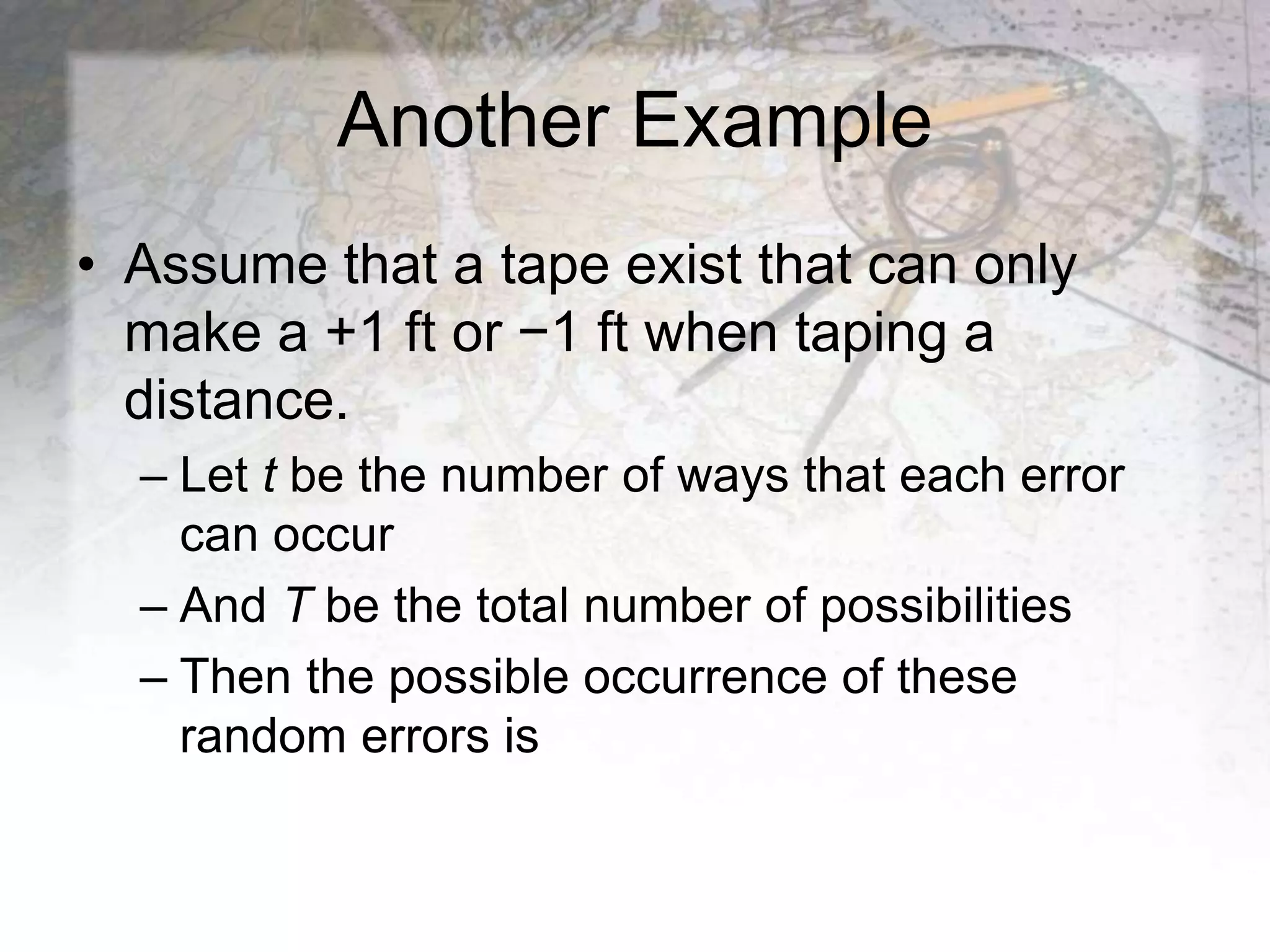Another Example
• Assume that a tape exist that can only
make a +1 ft or −1 ft when taping a
distance.
– Let t be the number of ways that each error
can occur
– And T be the total number of possibilities
– Then the possible occurrence of these
random errors is
 