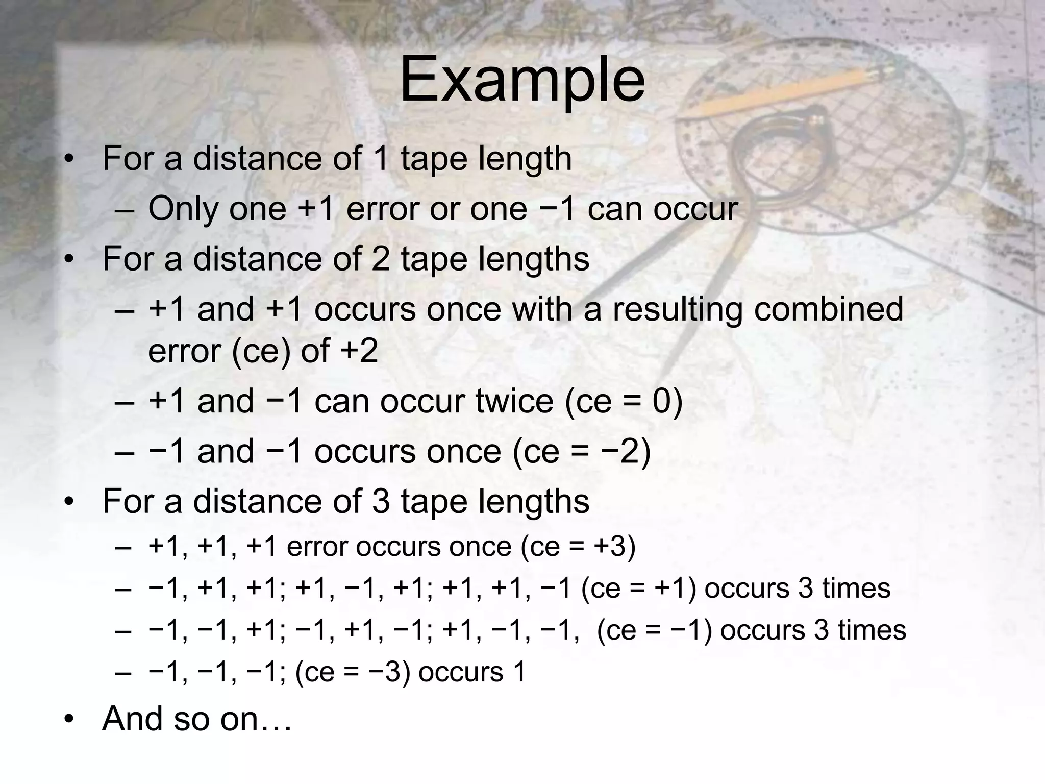 Example
• For a distance of 1 tape length
– Only one +1 error or one −1 can occur
• For a distance of 2 tape lengths
– +1 and +1 occurs once with a resulting combined
error (ce) of +2
– +1 and −1 can occur twice (ce = 0)
– −1 and −1 occurs once (ce = −2)
• For a distance of 3 tape lengths
– +1, +1, +1 error occurs once (ce = +3)
– −1, +1, +1; +1, −1, +1; +1, +1, −1 (ce = +1) occurs 3 times
– −1, −1, +1; −1, +1, −1; +1, −1, −1, (ce = −1) occurs 3 times
– −1, −1, −1; (ce = −3) occurs 1
• And so on…
 