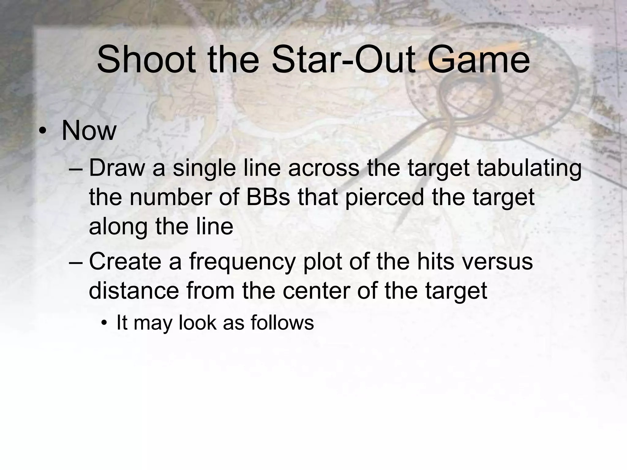 Shoot the Star-Out Game
• Now
– Draw a single line across the target tabulating
the number of BBs that pierced the target
along the line
– Create a frequency plot of the hits versus
distance from the center of the target
• It may look as follows
 