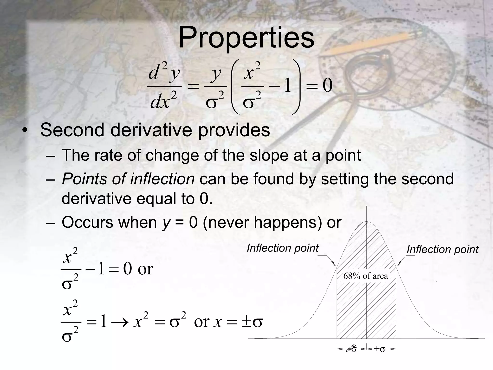 Properties
• Second derivative provides
– The rate of change of the slope at a point
– Points of inflection can be found by setting the second
derivative equal to 0.
– Occurs when y = 0 (never happens) or
2 2
2 2 2
1 0
d y y x
dx
 
  
 
 
 
2
2
2
2 2
2
1 0 or
1 or
 

     

x
x
x x
68% of area
Inflection point Inflection point

σ +σ
 