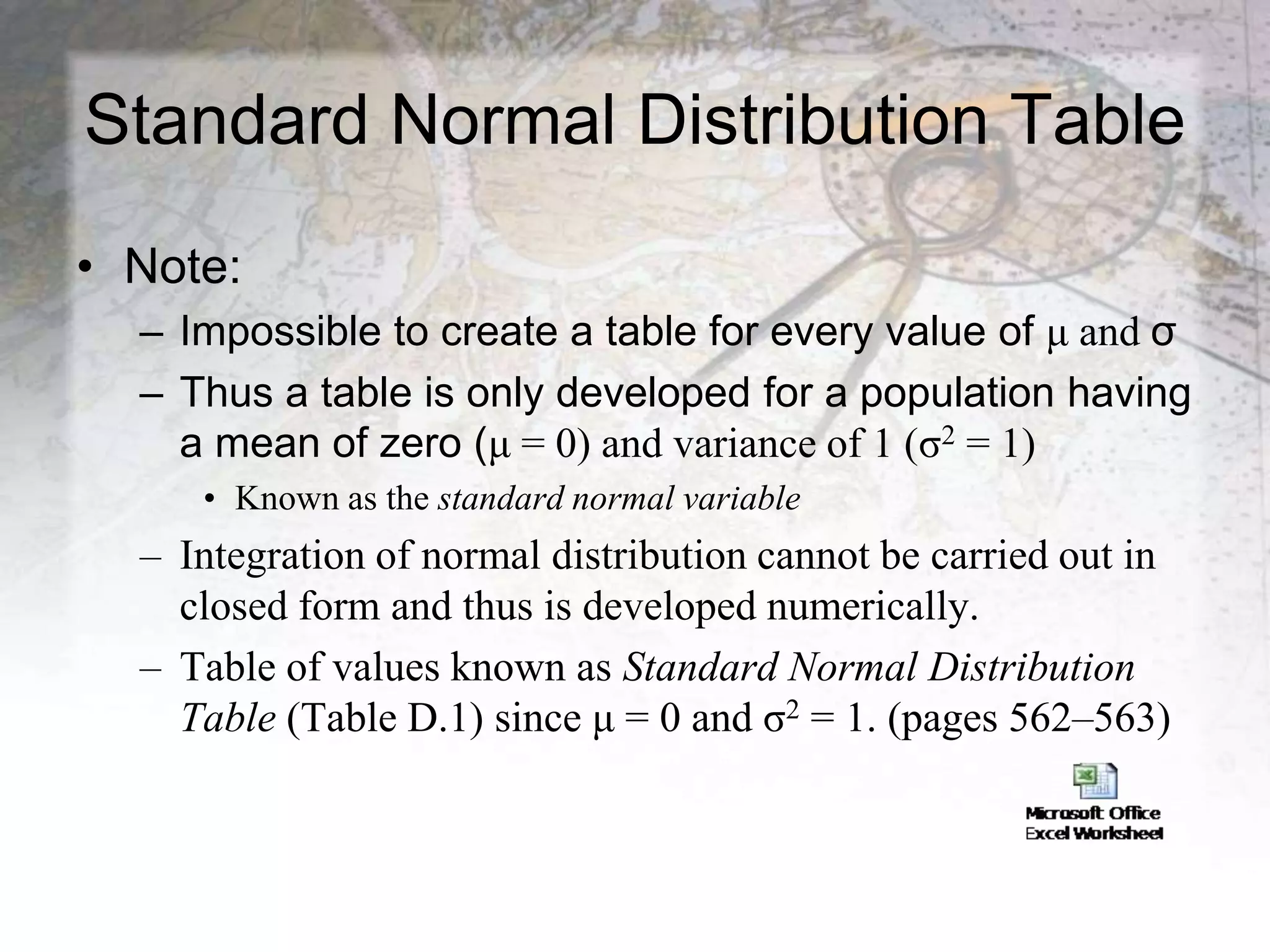 Standard Normal Distribution Table
• Note:
– Impossible to create a table for every value of μ and σ
– Thus a table is only developed for a population having
a mean of zero (μ = 0) and variance of 1 (σ2 = 1)
• Known as the standard normal variable
– Integration of normal distribution cannot be carried out in
closed form and thus is developed numerically.
– Table of values known as Standard Normal Distribution
Table (Table D.1) since μ = 0 and σ2 = 1. (pages 562–563)
 