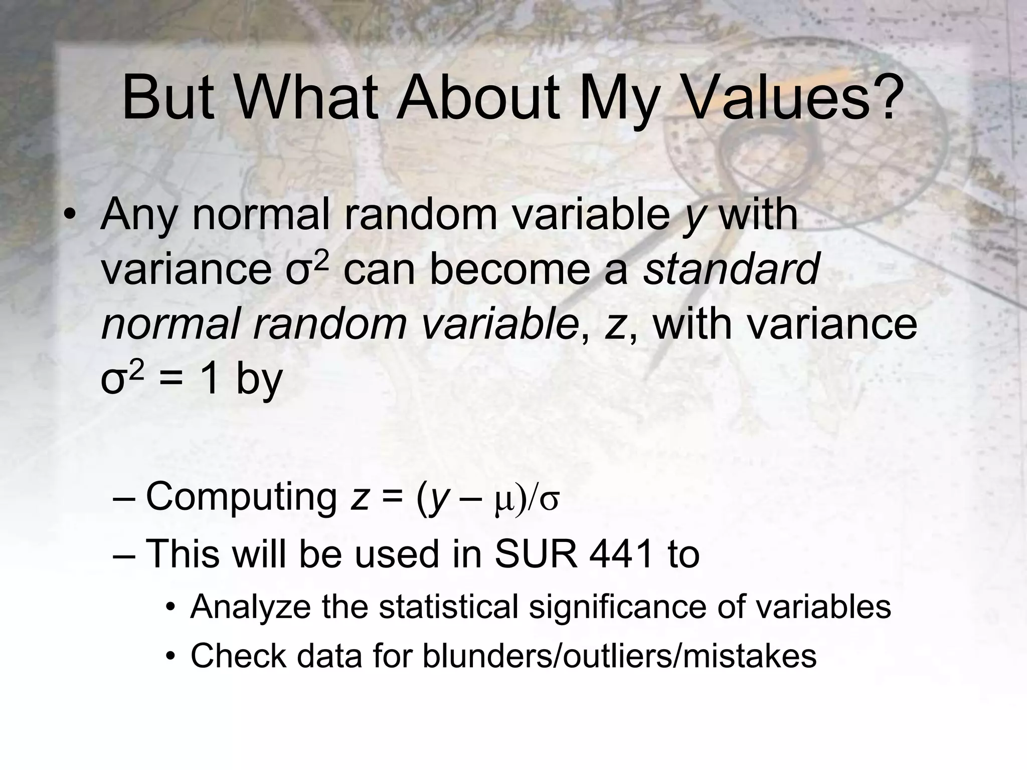 But What About My Values?
• Any normal random variable y with
variance σ2 can become a standard
normal random variable, z, with variance
σ2 = 1 by
– Computing z = (y – μ)/σ
– This will be used in SUR 441 to
• Analyze the statistical significance of variables
• Check data for blunders/outliers/mistakes
 